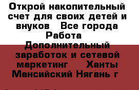 Открой накопительный счет для своих детей и внуков - Все города Работа » Дополнительный заработок и сетевой маркетинг   . Ханты-Мансийский,Нягань г.